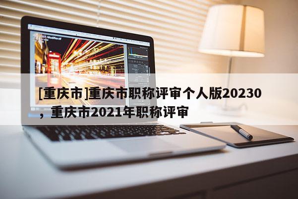 [重慶市]重慶市職稱評審個人版20230，重慶市2021年職稱評審