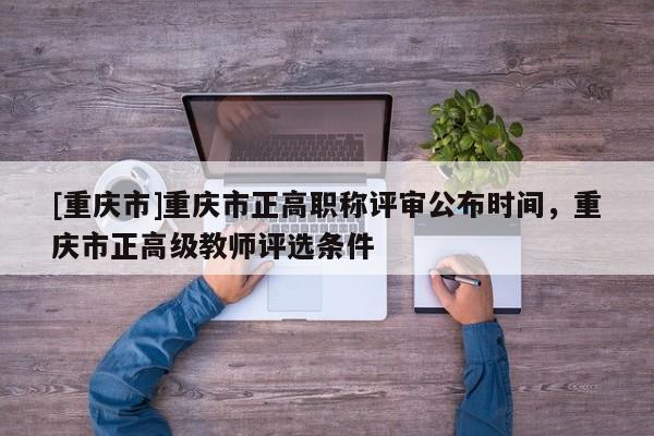 [重慶市]重慶市正高職稱評審公布時(shí)間，重慶市正高級教師評選條件