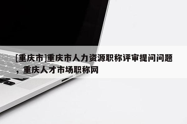 [重慶市]重慶市人力資源職稱評審提問問題，重慶人才市場職稱網(wǎng)