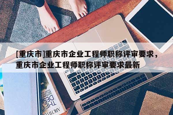 [重慶市]重慶市企業(yè)工程師職稱評(píng)審要求，重慶市企業(yè)工程師職稱評(píng)審要求最新