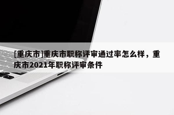 [重慶市]重慶市職稱評審通過率怎么樣，重慶市2021年職稱評審條件