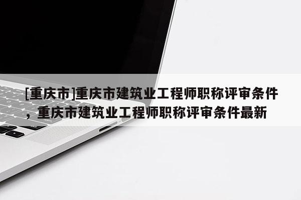 [重慶市]重慶市建筑業(yè)工程師職稱評審條件，重慶市建筑業(yè)工程師職稱評審條件最新