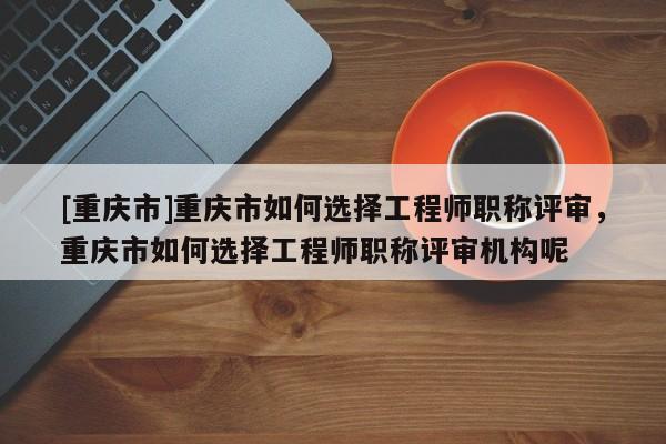 [重慶市]重慶市如何選擇工程師職稱評審，重慶市如何選擇工程師職稱評審機(jī)構(gòu)呢