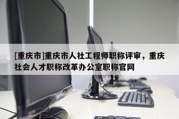 [重慶市]重慶市人社工程師職稱評審，重慶社會人才職稱改革辦公室職稱官網(wǎng)