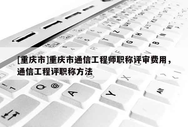 [重慶市]重慶市通信工程師職稱評(píng)審費(fèi)用，通信工程評(píng)職稱方法