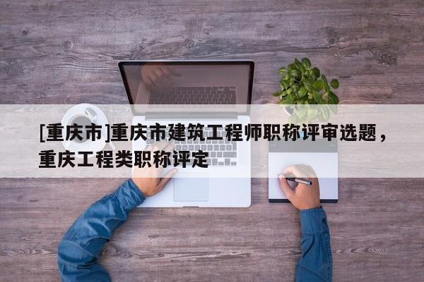 [重慶市]重慶市建筑工程師職稱評(píng)審選題，重慶工程類職稱評(píng)定