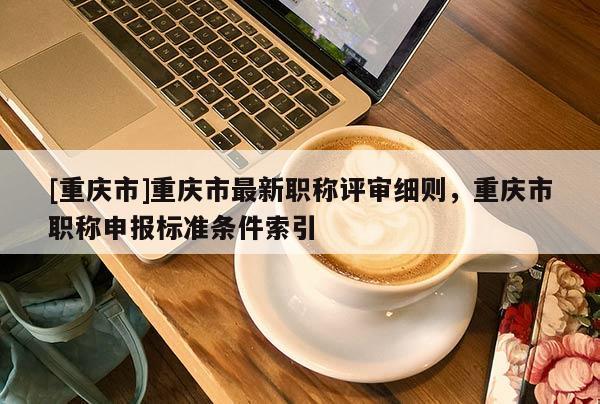 [重慶市]重慶市最新職稱評審細則，重慶市職稱申報標準條件索引