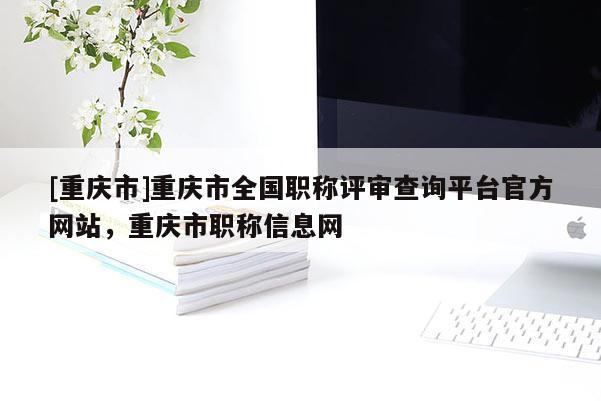 [重慶市]重慶市全國職稱評審查詢平臺官方網(wǎng)站，重慶市職稱信息網(wǎng)