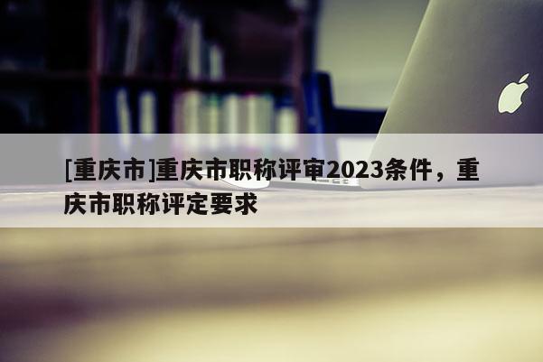 [重慶市]重慶市職稱評(píng)審2023條件，重慶市職稱評(píng)定要求